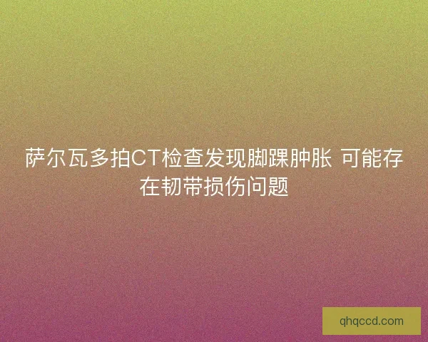 萨尔瓦多拍CT检查发现脚踝肿胀 可能存在韧带损伤问题